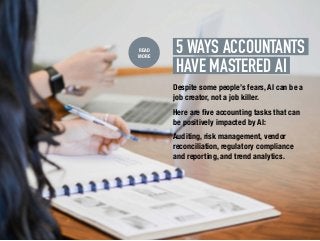 5 WAYS ACCOUNTANTS.
HAVE.MASTERED AI.
READ
MORE
Despite some people’s fears, AI can be a
job creator, not a job killer.
Here are five accounting tasks that can
be positively impacted by AI:
Auditing, risk management, vendor
reconciliation, regulatory compliance
and reporting, and trend analytics.
 