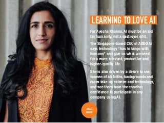 LEARNING TO LOVE AI.
READ
MORE
For Ayesha Khanna, AI must be an aid
for humanity, not a destroyer of it.
The Singapore-based CEO of ADDO AI
says technology “has to tango with
humans” and give us what we need
for a more relevant, productive and
higher-quality life.
She is also driven by a desire to see
women of all faiths, backgrounds and
races take up science and technology,
and see them have the creative
confidence to participate in any
company using AI.
 
