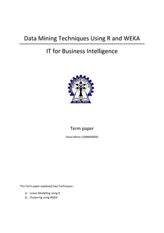 Data Mining Techniques Using R and WEKA
                    IT for Business Intelligence




                                      Term paper
                                   Utsav Mone (10BM60094)




This Term paper explained two Techniques -

   1) Linear Modelling using R
   2) Clustering using WEKA
 