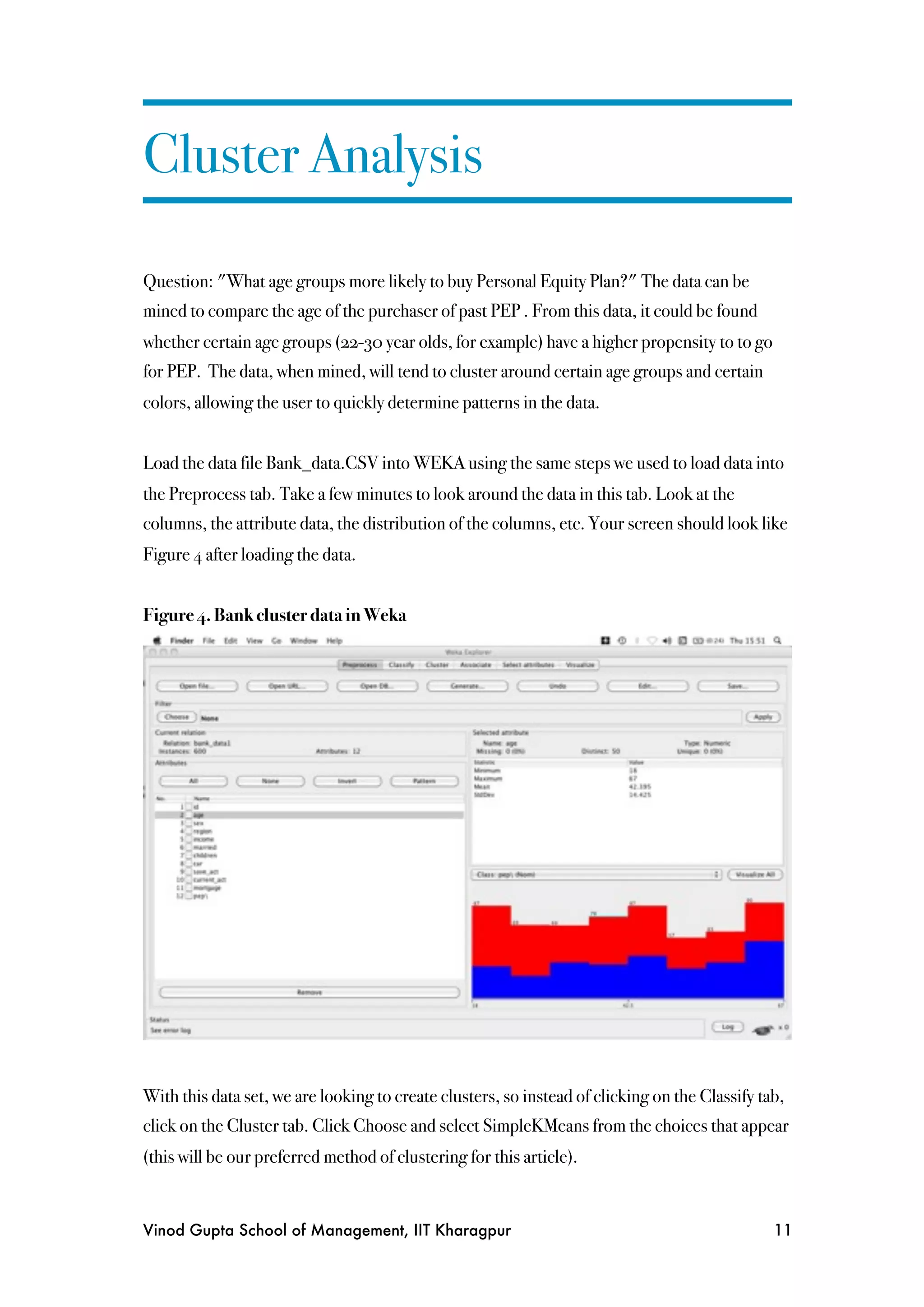 Cluster Analysis

Question: "What age groups more likely to buy Personal Equity Plan?" The data can be
mined to compare the age of the purchaser of past PEP . From this data, it could be found
whether certain age groups (22-30 year olds, for example) have a higher propensity to to go
for PEP. The data, when mined, will tend to cluster around certain age groups and certain
colors, allowing the user to quickly determine patterns in the data.


Load the data file Bank_data.CSV into WEKA using the same steps we used to load data into
the Preprocess tab. Take a few minutes to look around the data in this tab. Look at the
columns, the attribute data, the distribution of the columns, etc. Your screen should look like
Figure 4 after loading the data.


Figure 4. Bank cluster data in Weka




With this data set, we are looking to create clusters, so instead of clicking on the Classify tab,
click on the Cluster tab. Click Choose and select SimpleKMeans from the choices that appear
(this will be our preferred method of clustering for this article).


Vinod Gupta School of Management, IIT Kharagpur
                                                11
 