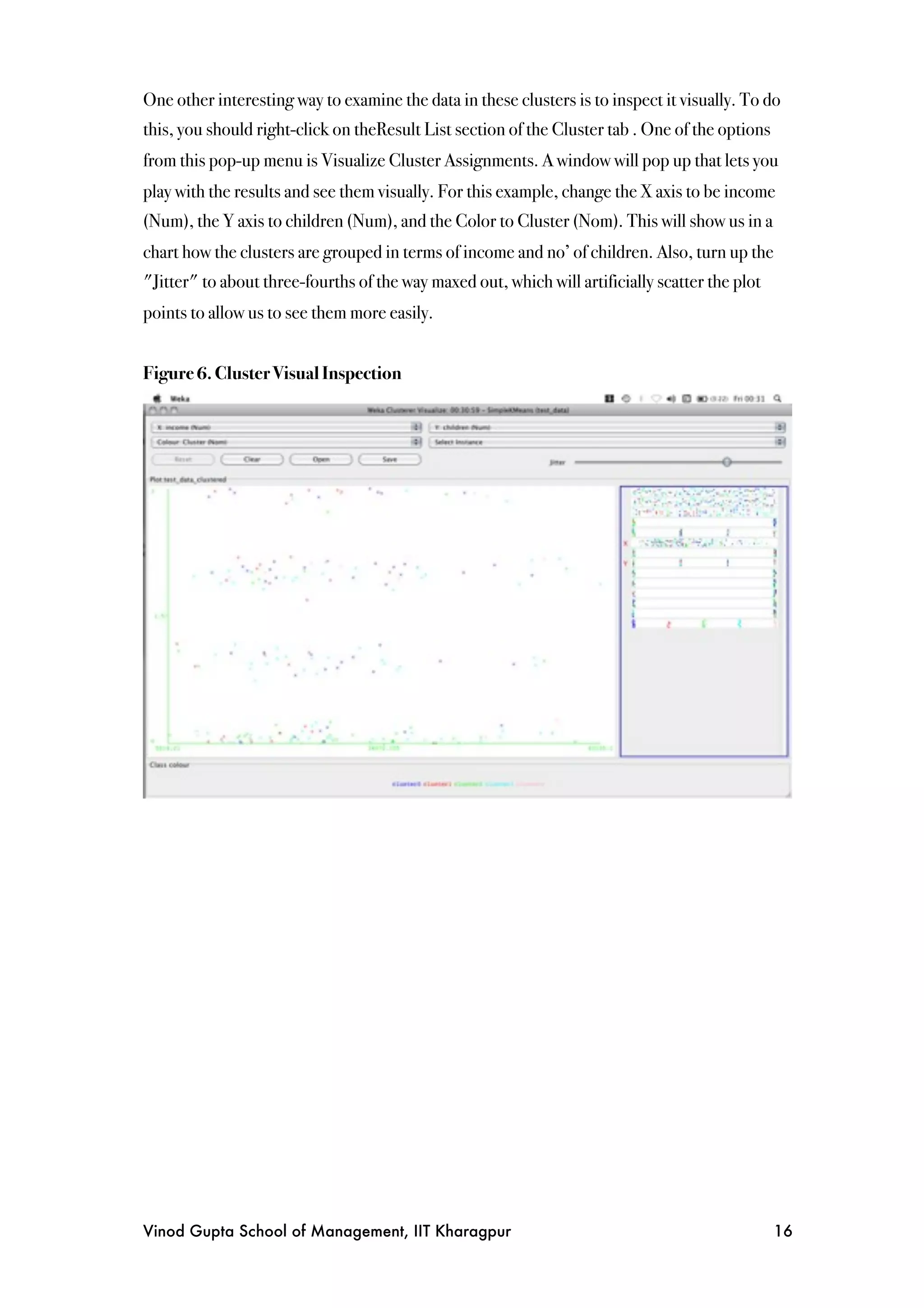 One other interesting way to examine the data in these clusters is to inspect it visually. To do
this, you should right-click on theResult List section of the Cluster tab . One of the options
from this pop-up menu is Visualize Cluster Assignments. A window will pop up that lets you
play with the results and see them visually. For this example, change the X axis to be income
(Num), the Y axis to children (Num), and the Color to Cluster (Nom). This will show us in a
chart how the clusters are grouped in terms of income and no’ of children. Also, turn up the
"Jitter" to about three-fourths of the way maxed out, which will artificially scatter the plot
points to allow us to see them more easily.


Figure 6. Cluster Visual Inspection




Vinod Gupta School of Management, IIT Kharagpur
                                                 16
 
