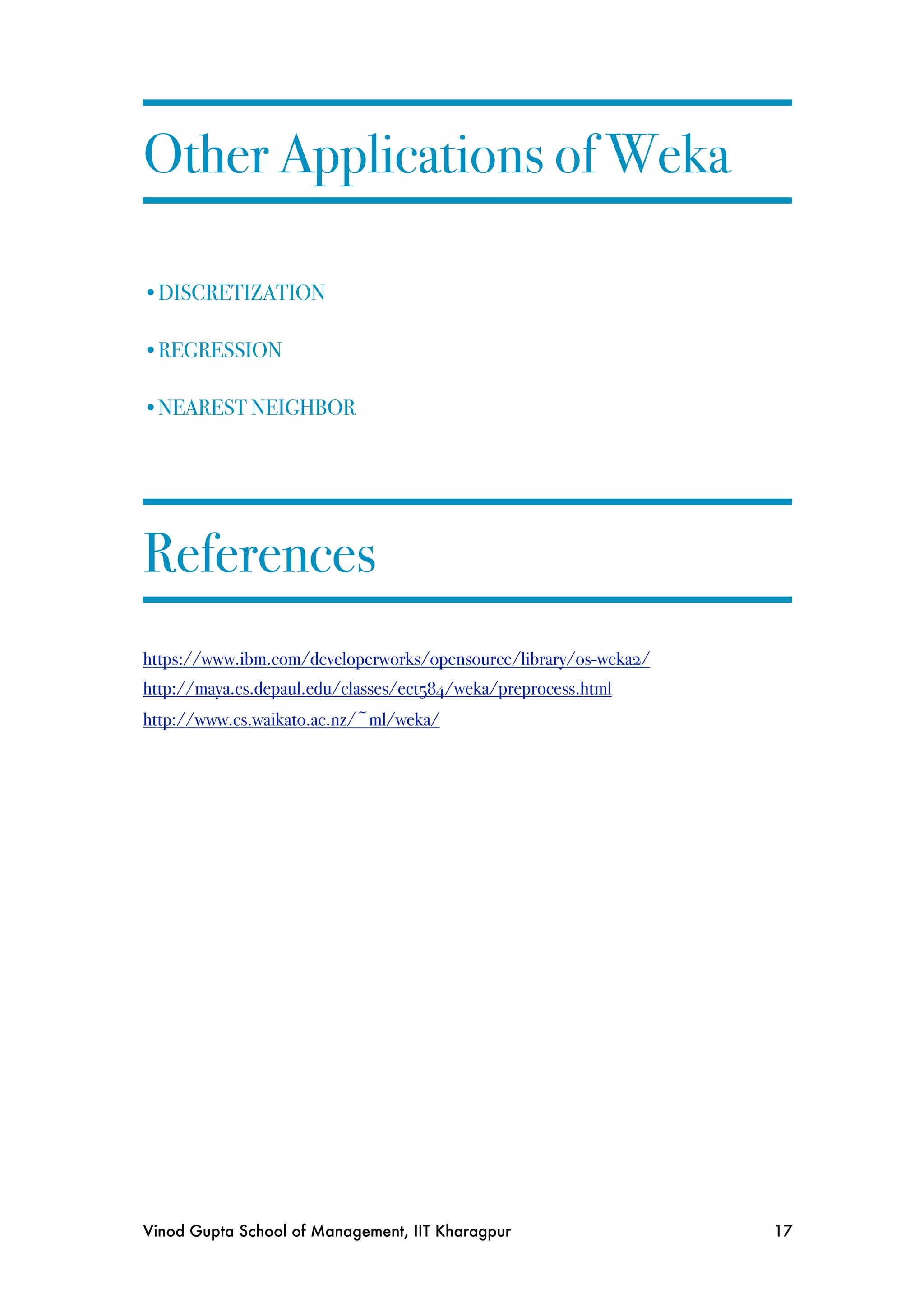 Other Applications of Weka

•DISCRETIZATION

•REGRESSION

•NEAREST NEIGHBOR




References
https://www.ibm.com/developerworks/opensource/library/os-weka2/
http://maya.cs.depaul.edu/classes/ect584/weka/preprocess.html
http://www.cs.waikato.ac.nz/~ml/weka/




Vinod Gupta School of Management, IIT Kharagpur
                  17
 