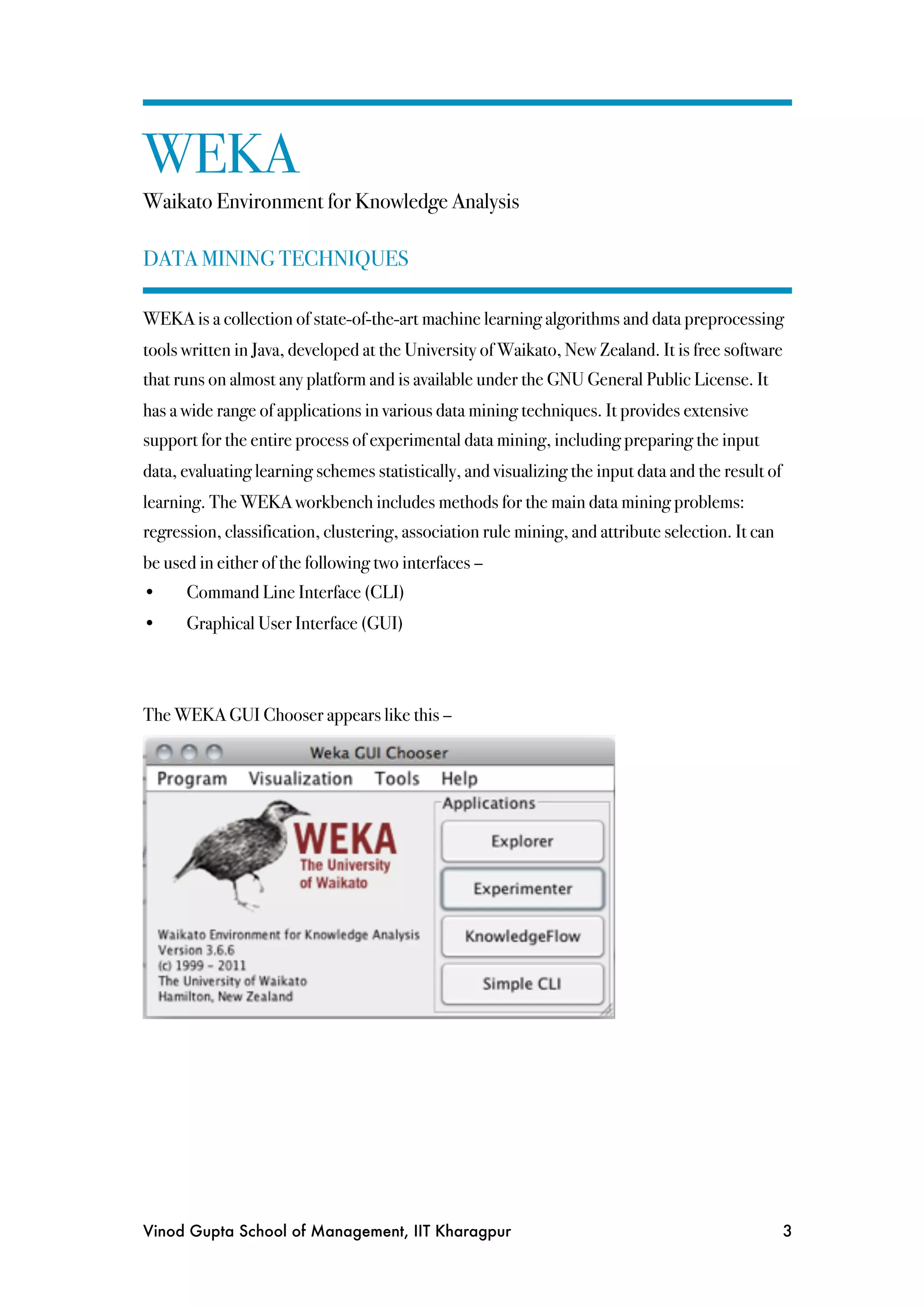 WEKA
Waikato Environment for Knowledge Analysis

DATA MINING TECHNIQUES

WEKA is a collection of state-of-the-art machine learning algorithms and data preprocessing
tools written in Java, developed at the University of Waikato, New Zealand. It is free software
that runs on almost any platform and is available under the GNU General Public License. It
has a wide range of applications in various data mining techniques. It provides extensive
support for the entire process of experimental data mining, including preparing the input
data, evaluating learning schemes statistically, and visualizing the input data and the result of
learning. The WEKA workbench includes methods for the main data mining problems:
regression, classification, clustering, association rule mining, and attribute selection. It can
be used in either of the following two interfaces –
•!    Command Line Interface (CLI)
•!    Graphical User Interface (GUI)



The WEKA GUI Chooser appears like this –




Vinod Gupta School of Management, IIT Kharagpur
                                                    3
 