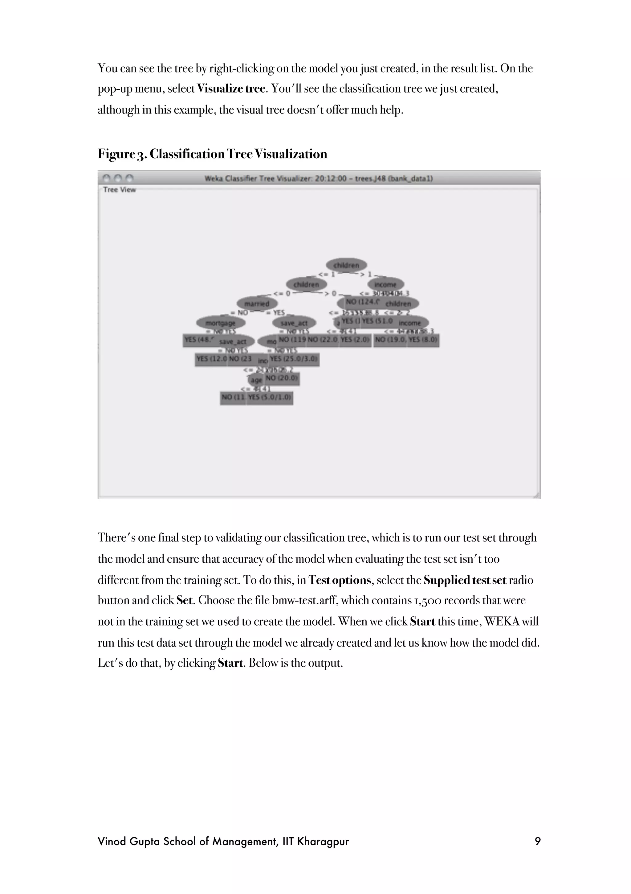 You can see the tree by right-clicking on the model you just created, in the result list. On the
pop-up menu, select Visualize tree. You'll see the classification tree we just created,
although in this example, the visual tree doesn't offer much help.


Figure 3. Classification Tree Visualization




There's one final step to validating our classification tree, which is to run our test set through
the model and ensure that accuracy of the model when evaluating the test set isn't too
different from the training set. To do this, in Test options, select the Supplied test set radio
button and click Set. Choose the file bmw-test.arff, which contains 1,500 records that were
not in the training set we used to create the model. When we click Start this time, WEKA will
run this test data set through the model we already created and let us know how the model did.
Let's do that, by clicking Start. Below is the output.




Vinod Gupta School of Management, IIT Kharagpur
                                                   9
 