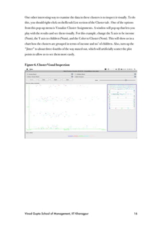 One other interesting way to examine the data in these clusters is to inspect it visually. To do
this, you should right-click on theResult List section of the Cluster tab . One of the options
from this pop-up menu is Visualize Cluster Assignments. A window will pop up that lets you
play with the results and see them visually. For this example, change the X axis to be income
(Num), the Y axis to children (Num), and the Color to Cluster (Nom). This will show us in a
chart how the clusters are grouped in terms of income and no’ of children. Also, turn up the
"Jitter" to about three-fourths of the way maxed out, which will artificially scatter the plot
points to allow us to see them more easily.


Figure 6. Cluster Visual Inspection




Vinod Gupta School of Management, IIT Kharagpur
                                                 16
 