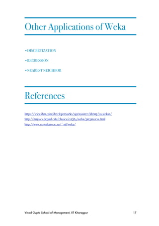 Other Applications of Weka

•DISCRETIZATION

•REGRESSION

•NEAREST NEIGHBOR




References
https://www.ibm.com/developerworks/opensource/library/os-weka2/
http://maya.cs.depaul.edu/classes/ect584/weka/preprocess.html
http://www.cs.waikato.ac.nz/~ml/weka/




Vinod Gupta School of Management, IIT Kharagpur
                  17
 
