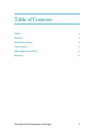 Table of Contents

WEKA!                                              3

Data Used!                                         5

Classification Analysis!                           6

Cluster Analysis!                                  11

Other Applications of Weka!                        17

References!                                        17




Vinod Gupta School of Management, IIT Kharagpur
   2
 