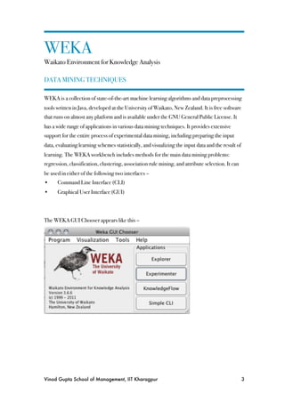 WEKA
Waikato Environment for Knowledge Analysis

DATA MINING TECHNIQUES

WEKA is a collection of state-of-the-art machine learning algorithms and data preprocessing
tools written in Java, developed at the University of Waikato, New Zealand. It is free software
that runs on almost any platform and is available under the GNU General Public License. It
has a wide range of applications in various data mining techniques. It provides extensive
support for the entire process of experimental data mining, including preparing the input
data, evaluating learning schemes statistically, and visualizing the input data and the result of
learning. The WEKA workbench includes methods for the main data mining problems:
regression, classification, clustering, association rule mining, and attribute selection. It can
be used in either of the following two interfaces –
•!    Command Line Interface (CLI)
•!    Graphical User Interface (GUI)



The WEKA GUI Chooser appears like this –




Vinod Gupta School of Management, IIT Kharagpur
                                                    3
 