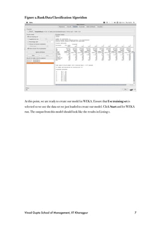 Figure 2.Bank Data Classification Algorithm




At this point, we are ready to create our model in WEKA. Ensure that Use training set is
selected so we use the data set we just loaded to create our model. Click Start and let WEKA
run. The output from this model should look like the results in Listing 1.




Vinod Gupta School of Management, IIT Kharagpur
                                               7
 