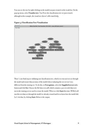 You can see the tree by right-clicking on the model you just created, in the result list. On the
pop-up menu, select Visualize tree. You'll see the classification tree we just created,
although in this example, the visual tree doesn't offer much help.


Figure 3. Classification Tree Visualization




There's one final step to validating our classification tree, which is to run our test set through
the model and ensure that accuracy of the model when evaluating the test set isn't too
different from the training set. To do this, in Test options, select the Supplied test set radio
button and click Set. Choose the file bmw-test.arff, which contains 1,500 records that were
not in the training set we used to create the model. When we click Start this time, WEKA will
run this test data set through the model we already created and let us know how the model did.
Let's do that, by clicking Start. Below is the output.




Vinod Gupta School of Management, IIT Kharagpur
                                                   9
 