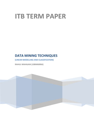ITB TERM PAPER




DATA MINING TECHNIQUES
(LINEAR MODELLING AND CLASSIFICATION)

RAHUL MAHAJAN (10BM60066)
 