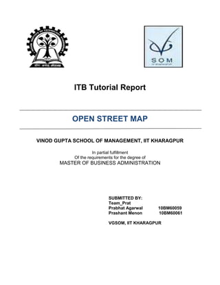 ITB Tutorial Report


           OPEN STREET MAP

VINOD GUPTA SCHOOL OF MANAGEMENT, IIT KHARAGPUR

                     In partial fulfillment
            Of the requirements for the degree of
       MASTER OF BUSINESS ADMINISTRATION




                             SUBMITTED BY:
                             Team_Prat
                             Prabhat Agarwal        10BM60059
                             Prashant Menon         10BM60061

                             VGSOM, IIT KHARAGPUR
 
