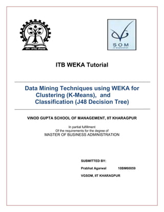 ITB WEKA Tutorial


Data Mining Techniques using WEKA for
   Clustering (K-Means), and
   Classification (J48 Decision Tree)

VINOD GUPTA SCHOOL OF MANAGEMENT, IIT KHARAGPUR

                     In partial fulfillment
            Of the requirements for the degree of
       MASTER OF BUSINESS ADMINISTRATION




                             SUBMITTED BY:

                             Prabhat Agarwal        10BM60059

                             VGSOM, IIT KHARAGPUR
 