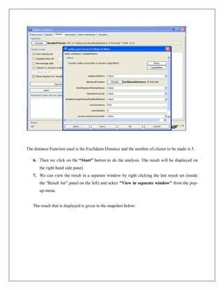 The distance Function used is the Euclidean Distance and the number of cluster to be made is 5.

   6. Then we click on the “Start” button to do the analysis. The result will be displayed on
       the right hand side panel.
   7. We can view the result in a separate window by right clicking the last result set (inside
       the "Result list" panel on the left) and select "View in separate window" from the pop-
       up menu.


   The result that is displayed is given in the snapshot below:
 