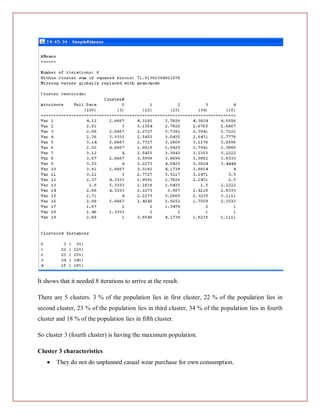 It shows that it needed 8 iterations to arrive at the result.

There are 5 clusters. 3 % of the population lies in first cluster, 22 % of the population lies in
second cluster, 23 % of the population lies in third cluster, 34 % of the population lies in fourth
cluster and 18 % of the population lies in fifth cluster.

So cluster 3 (fourth cluster) is having the maximum population.

Cluster 3 characteristics
        They do not do unplanned casual wear purchase for own consumption.
 