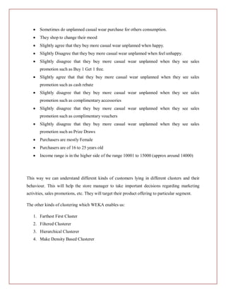 Sometimes do unplanned casual wear purchase for others consumption.
       They shop to change their mood
       Slightly agree that they buy more casual wear unplanned when happy.
       Slightly Disagree that they buy more casual wear unplanned when feel unhappy.
       Slightly disagree that they buy more casual wear unplanned when they see sales
       promotion such as Buy 1 Get 1 free.
       Slightly agree that that they buy more casual wear unplanned when they see sales
       promotion such as cash rebate
       Slightly disagree that they buy more casual wear unplanned when they see sales
       promotion such as complimentary accessories
       Slightly disagree that they buy more casual wear unplanned when they see sales
       promotion such as complimentary vouchers
       Slightly disagree that they buy more casual wear unplanned when they see sales
       promotion such as Prize Draws
       Purchasers are mostly Female
       Purchasers are of 16 to 25 years old
       Income range is in the higher side of the range 10001 to 15000 (approx around 14000)




This way we can understand different kinds of customers lying in different clusters and their
behaviour. This will help the store manager to take important decisions regarding marketing
activities, sales promotions, etc. They will target their product offering to particular segment.

The other kinds of clustering which WEKA enables us:

   1. Farthest First Cluster
   2. Filtered Clusterer
   3. Hierarchical Clusterer
   4. Make Density Based Clusterer
 