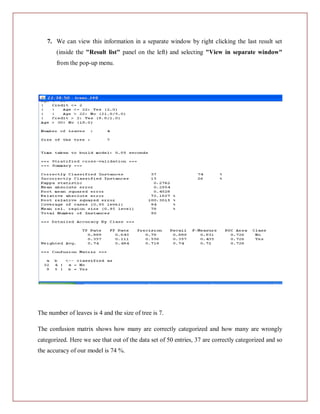 7. We can view this information in a separate window by right clicking the last result set
       (inside the "Result list" panel on the left) and selecting "View in separate window"
       from the pop-up menu.




The number of leaves is 4 and the size of tree is 7.

The confusion matrix shows how many are correctly categorized and how many are wrongly
categorized. Here we see that out of the data set of 50 entries, 37 are correctly categorized and so
the accuracy of our model is 74 %.
 