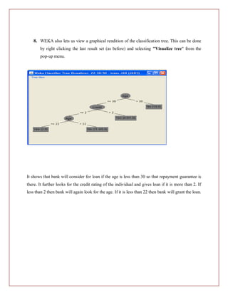8. WEKA also lets us view a graphical rendition of the classification tree. This can be done
       by right clicking the last result set (as before) and selecting "Visualize tree" from the
       pop-up menu.




It shows that bank will consider for loan if the age is less than 30 so that repayment guarantee is
there. It further looks for the credit rating of the individual and gives loan if it is more than 2. If
less than 2 then bank will again look for the age. If it is less than 22 then bank will grant the loan.
 