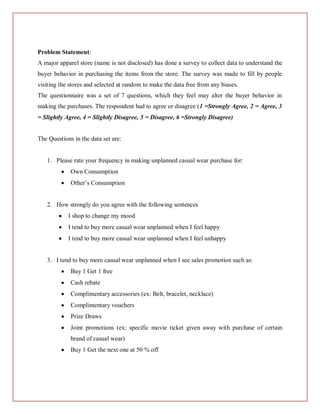 Problem Statement:
A major apparel store (name is not disclosed) has done a survey to collect data to understand the
buyer behavior in purchasing the items from the store. The survey was made to fill by people
visiting the stores and selected at random to make the data free from any biases.
The questionnaire was a set of 7 questions, which they feel may alter the buyer behavior in
making the purchases. The respondent had to agree or disagree (1 =Strongly Agree, 2 = Agree, 3
= Slightly Agree, 4 = Slightly Disagree, 5 = Disagree, 6 =Strongly Disagree)


The Questions in the data set are:


   1. Please rate your frequency in making unplanned casual wear purchase for:
             Own Consumption
             Other’s Consumption


   2. How strongly do you agree with the following sentences
            I shop to change my mood
            I tend to buy more casual wear unplanned when I feel happy
            I tend to buy more casual wear unplanned when I feel unhappy


   3. I tend to buy more casual wear unplanned when I see sales promotion such as:
             Buy 1 Get 1 free
             Cash rebate
             Complimentary accessories (ex: Belt, bracelet, necklace)
             Complimentary vouchers
             Prize Draws
             Joint promotions (ex: specific movie ticket given away with purchase of certain
             brand of casual wear)
             Buy 1 Get the next one at 50 % off
 
