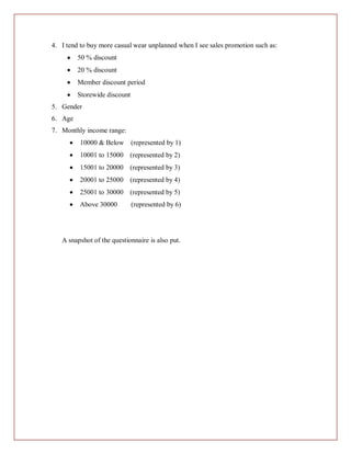 4. I tend to buy more casual wear unplanned when I see sales promotion such as:
         50 % discount
         20 % discount
         Member discount period
         Storewide discount
5. Gender
6. Age
7. Monthly income range:
         10000 & Below        (represented by 1)
         10001 to 15000 (represented by 2)
         15001 to 20000 (represented by 3)
         20001 to 25000 (represented by 4)
         25001 to 30000 (represented by 5)
         Above 30000          (represented by 6)




   A snapshot of the questionnaire is also put.
 