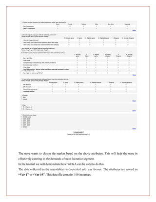 The store wants to cluster the market based on the above attributes. This will help the store in
effectively catering to the demands of most lucrative segment.
In the tutorial we will demonstrate how WEKA can be used to do this.
The data collected in the spreadsheet is converted into .csv format. The attributes are named as
“Var 1” to “Var 19”. This data file contains 100 instances.
 
