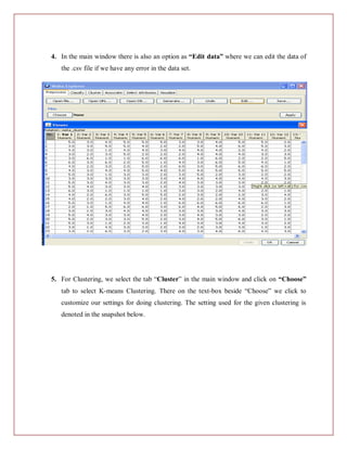 4. In the main window there is also an option as “Edit data” where we can edit the data of
   the .csv file if we have any error in the data set.




5. For Clustering, we select the tab ―Cluster‖ in the main window and click on “Choose”
   tab to select K-means Clustering. There on the text-box beside ―Choose‖ we click to
   customize our settings for doing clustering. The setting used for the given clustering is
   denoted in the snapshot below.
 