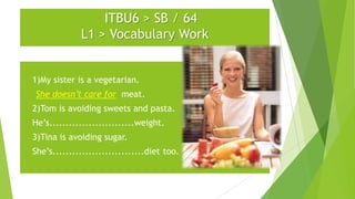 ITBU6 > SB / 64
L1 > Vocabulary Work

1)

1)My sister is a vegetarian.

She doesn’t care for meat.
1)

2)Tom is avoiding sweets and pasta.

2)

He’s..........................weight.

3)

3)Tina is avoiding sugar.

4)

She’s............................diet too.

 