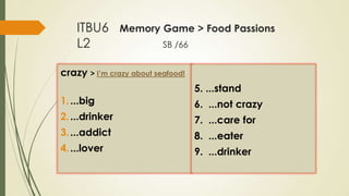 ITBU6
L2

Memory Game > Food Passions
SB /66

crazy > I’m crazy about seafood!

5. ...stand
1. ...big

6. ...not crazy

2. ...drinker

7. ...care for

3. ...addict

8. ...eater

4. ...lover

9. ...drinker

 