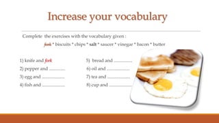 Increase your vocabulary
Complete the exercises with the vocabulary given :
fork * biscuits * chips * salt * saucer * vinegar * bacon * butter
1) knife and fork

5) bread and ................

2) pepper and ..............

6) oil and ....................

3) egg and ....................

7) tea and ....................

4) fish and ....................

8) cup and ....................

 