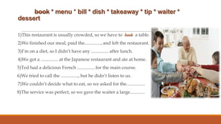 book * menu * bill * dish * takeaway * tip * waiter *
dessert
1)This restaurant is usually crowded, so we have to book a table.
2)We finished our meal, paid the.............., and left the restaurant.

3)I’m on a diet, so I didn’t have any ............... after lunch.
4)We got a ............... at the Japanese restaurant and ate at home.
5)Ted had a delicious French ............... for the main course.
6)We tried to call the ..............., but he didn’t listen to us.
7)We couldn’t decide what to eat, so we asked for the................
8)The service was perfect, so we gave the waiter a large.............

 