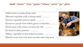 lamb * cheese * chop * grapes * lettuce * onion * pie * plum

1)Meat from a young sheep: lamb
2)Round vegetable with a strong smell: ...............

3)Green vegetable used in salads: ...............
4)Green or purple fruit which grows in bunches: ............
5)Pork meat with a bone cut from the ribs: ...............

6)A kind of dairy product: ...............
7)Meat, vegetable or fruit baked in pastry: ...............
8)Small sweet fruit with dark red skin and a big seed: ...........

 