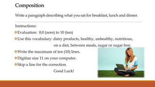 Composition
Write a paragraph describing what you eat for breakfast, lunch and dinner.
Instructions:
Evaluation: 0,0 (zero) to 10 (ten)

Use this vocabulary: dairy products, healthy, unhealthy, nutritious,
on a diet, between meals, sugar or sugar free.
Write the maximum of ten (10) lines.

Digitize size 11 on your computer.
Skip a line for the correction.
Good Luck!

 