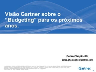 This presentation, including any supporting materials, is owned by Gartner, Inc. and/or its affiliates and is for the sole use of the intended Gartner audience or other
authorized recipients. This presentation may contain information that is confidential, proprietary or otherwise legally protected, and it may not be further copied,
distributed or publicly displayed without the express written permission of Gartner, Inc. or its affiliates.
© 2012 Gartner, Inc. and/or its affiliates. All rights reserved.
Visão Gartner sobre o
“Budgeting” para os próximos
anos.
Celso Chapinotte
celso.chapinotte@gartner.com
0
 