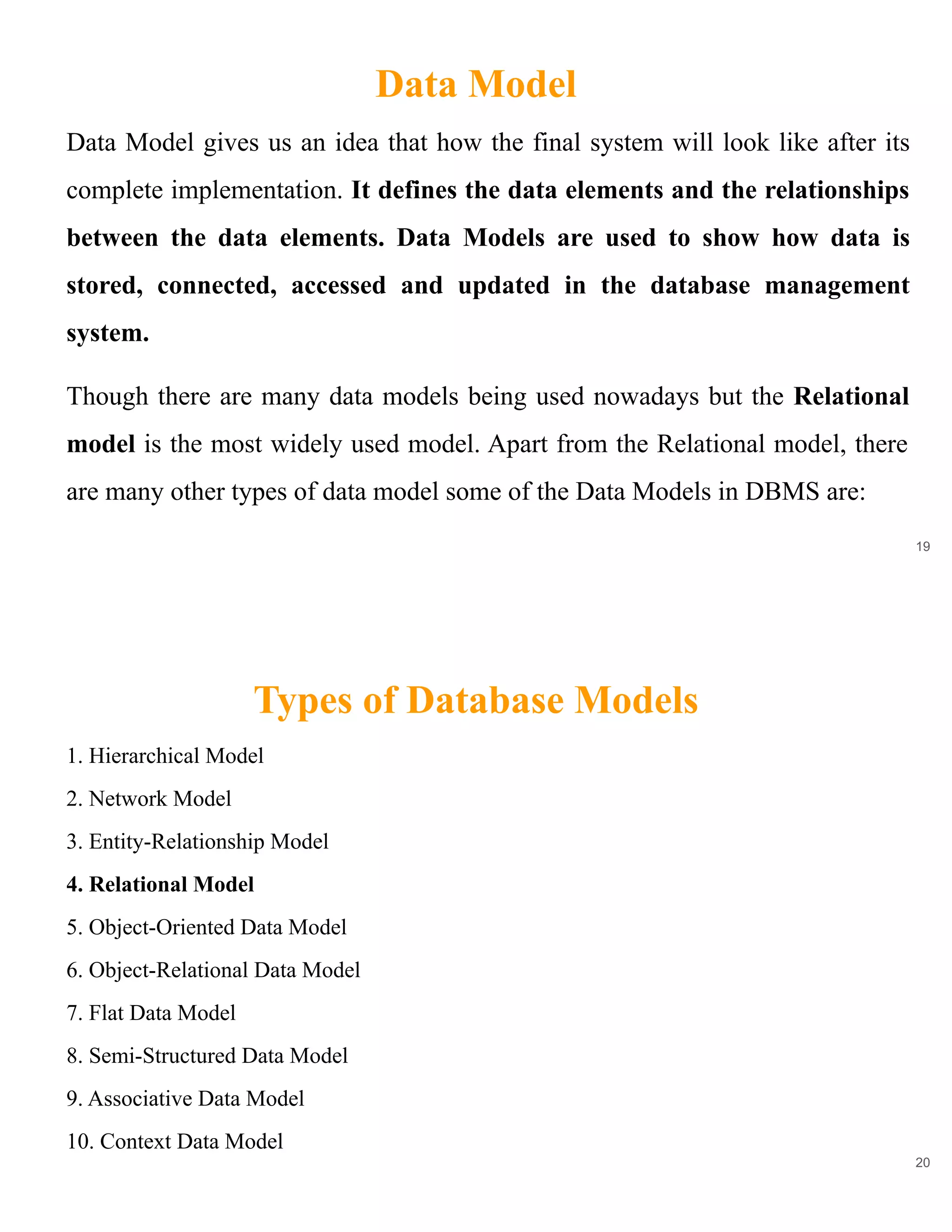 Data Model
19
Data Model gives us an idea that how the final system will look like after its
complete implementation. It defines the data elements and the relationships
between the data elements. Data Models are used to show how data is
stored, connected, accessed and updated in the database management
system.
Though there are many data models being used nowadays but the Relational
model is the most widely used model. Apart from the Relational model, there
are many other types of data model some of the Data Models in DBMS are:
Types of Database Models
20
1. Hierarchical Model
2. Network Model
3. Entity-Relationship Model
4. Relational Model
5. Object-Oriented Data Model
6. Object-Relational Data Model
7. Flat Data Model
8. Semi-Structured Data Model
9. Associative Data Model
10. Context Data Model
 
