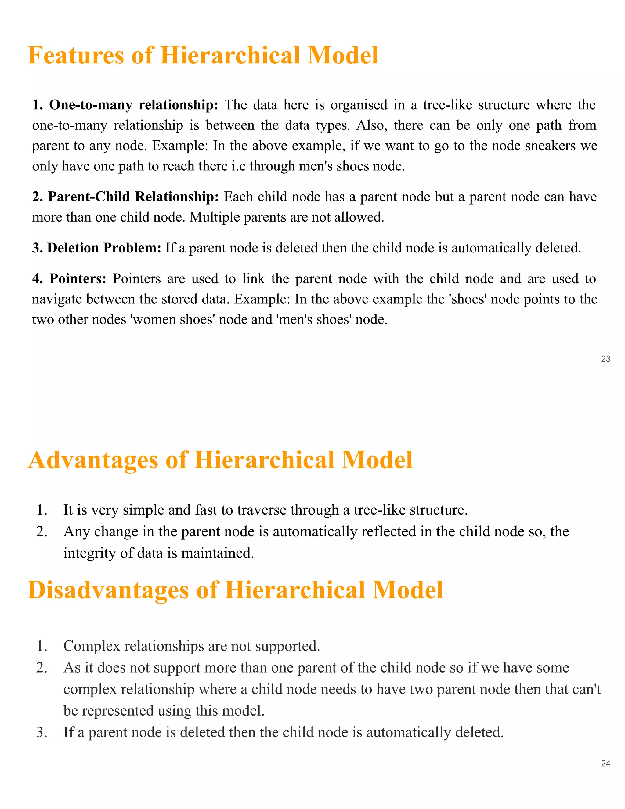 Features of Hierarchical Model
23
1. One-to-many relationship: The data here is organised in a tree-like structure where the
one-to-many relationship is between the data types. Also, there can be only one path from
parent to any node. Example: In the above example, if we want to go to the node sneakers we
only have one path to reach there i.e through men's shoes node.
2. Parent-Child Relationship: Each child node has a parent node but a parent node can have
more than one child node. Multiple parents are not allowed.
3. Deletion Problem: If a parent node is deleted then the child node is automatically deleted.
4. Pointers: Pointers are used to link the parent node with the child node and are used to
navigate between the stored data. Example: In the above example the 'shoes' node points to the
two other nodes 'women shoes' node and 'men's shoes' node.
Advantages of Hierarchical Model
24
1. It is very simple and fast to traverse through a tree-like structure.
2. Any change in the parent node is automatically reflected in the child node so, the
integrity of data is maintained.
Disadvantages of Hierarchical Model
1. Complex relationships are not supported.
2. As it does not support more than one parent of the child node so if we have some
complex relationship where a child node needs to have two parent node then that can't
be represented using this model.
3. If a parent node is deleted then the child node is automatically deleted.
 
