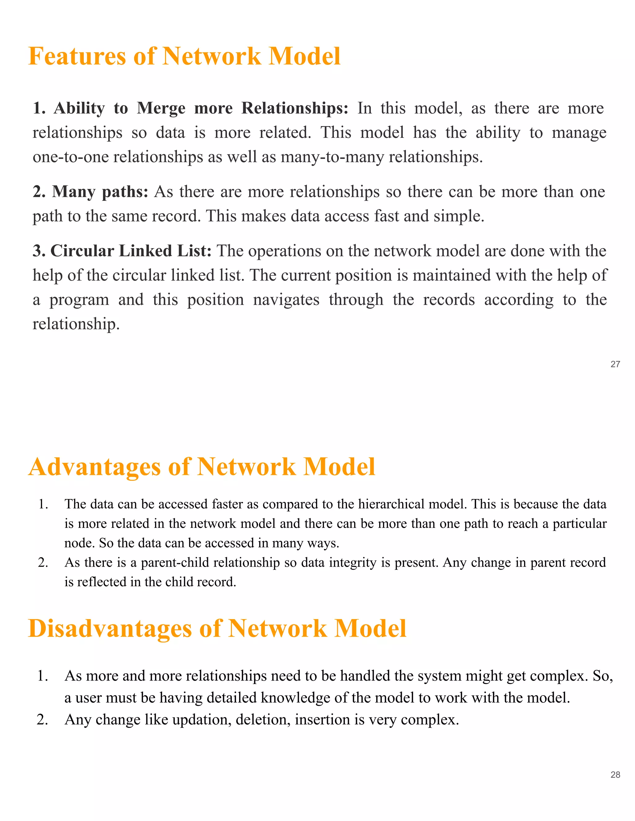 Features of Network Model
27
1. Ability to Merge more Relationships: In this model, as there are more
relationships so data is more related. This model has the ability to manage
one-to-one relationships as well as many-to-many relationships.
2. Many paths: As there are more relationships so there can be more than one
path to the same record. This makes data access fast and simple.
3. Circular Linked List: The operations on the network model are done with the
help of the circular linked list. The current position is maintained with the help of
a program and this position navigates through the records according to the
relationship.
Advantages of Network Model
28
1. The data can be accessed faster as compared to the hierarchical model. This is because the data
is more related in the network model and there can be more than one path to reach a particular
node. So the data can be accessed in many ways.
2. As there is a parent-child relationship so data integrity is present. Any change in parent record
is reflected in the child record.
Disadvantages of Network Model
1. As more and more relationships need to be handled the system might get complex. So,
a user must be having detailed knowledge of the model to work with the model.
2. Any change like updation, deletion, insertion is very complex.
 
