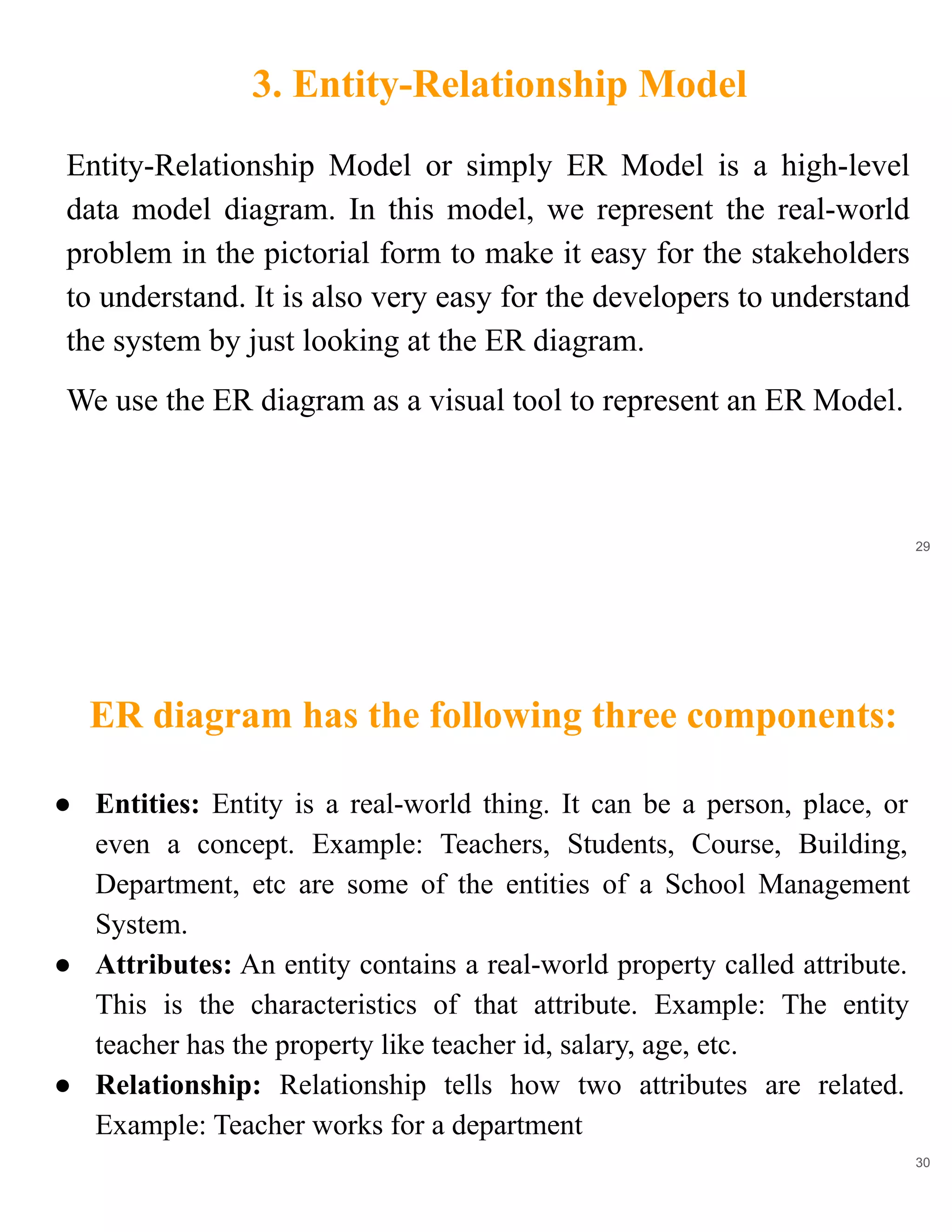 3. Entity-Relationship Model
29
Entity-Relationship Model or simply ER Model is a high-level
data model diagram. In this model, we represent the real-world
problem in the pictorial form to make it easy for the stakeholders
to understand. It is also very easy for the developers to understand
the system by just looking at the ER diagram.
We use the ER diagram as a visual tool to represent an ER Model.
ER diagram has the following three components:
30
● Entities: Entity is a real-world thing. It can be a person, place, or
even a concept. Example: Teachers, Students, Course, Building,
Department, etc are some of the entities of a School Management
System.
● Attributes: An entity contains a real-world property called attribute.
This is the characteristics of that attribute. Example: The entity
teacher has the property like teacher id, salary, age, etc.
● Relationship: Relationship tells how two attributes are related.
Example: Teacher works for a department
 