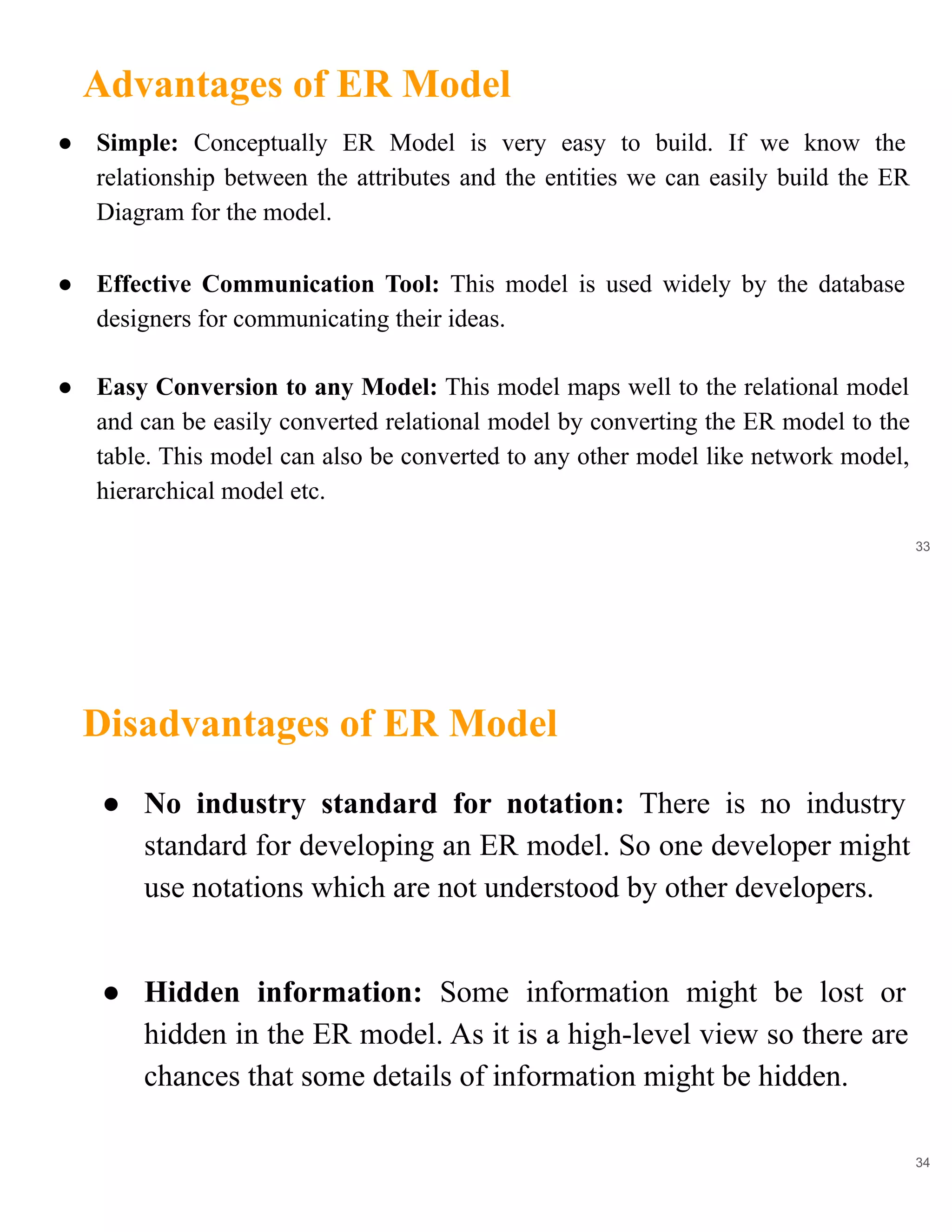 Advantages of ER Model
33
● Simple: Conceptually ER Model is very easy to build. If we know the
relationship between the attributes and the entities we can easily build the ER
Diagram for the model.
● Effective Communication Tool: This model is used widely by the database
designers for communicating their ideas.
● Easy Conversion to any Model: This model maps well to the relational model
and can be easily converted relational model by converting the ER model to the
table. This model can also be converted to any other model like network model,
hierarchical model etc.
Disadvantages of ER Model
34
● No industry standard for notation: There is no industry
standard for developing an ER model. So one developer might
use notations which are not understood by other developers.
● Hidden information: Some information might be lost or
hidden in the ER model. As it is a high-level view so there are
chances that some details of information might be hidden.
 