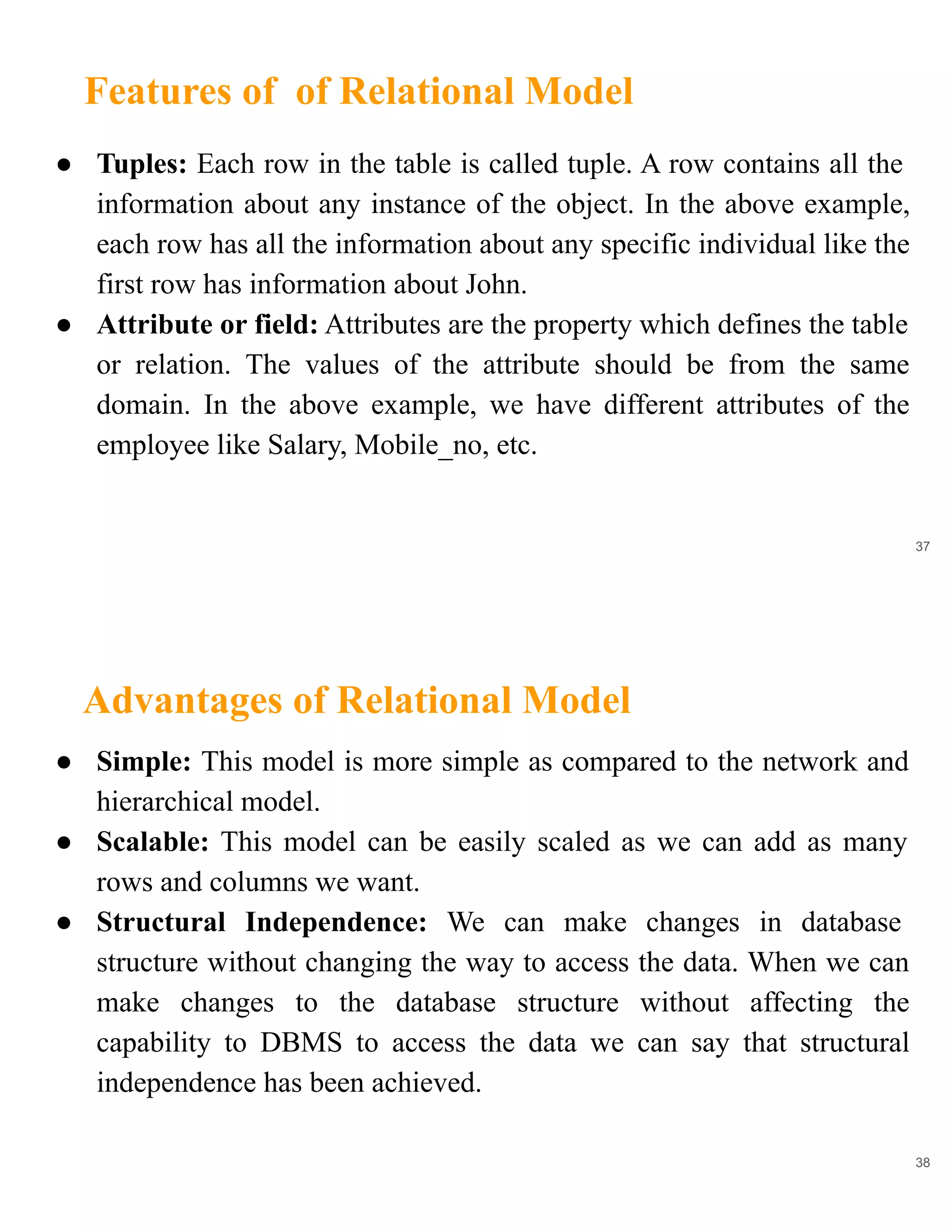 Features of of Relational Model
37
● Tuples: Each row in the table is called tuple. A row contains all the
information about any instance of the object. In the above example,
each row has all the information about any specific individual like the
first row has information about John.
● Attribute or field: Attributes are the property which defines the table
or relation. The values of the attribute should be from the same
domain. In the above example, we have different attributes of the
employee like Salary, Mobile_no, etc.
Advantages of Relational Model
38
● Simple: This model is more simple as compared to the network and
hierarchical model.
● Scalable: This model can be easily scaled as we can add as many
rows and columns we want.
● Structural Independence: We can make changes in database
structure without changing the way to access the data. When we can
make changes to the database structure without affecting the
capability to DBMS to access the data we can say that structural
independence has been achieved.
 