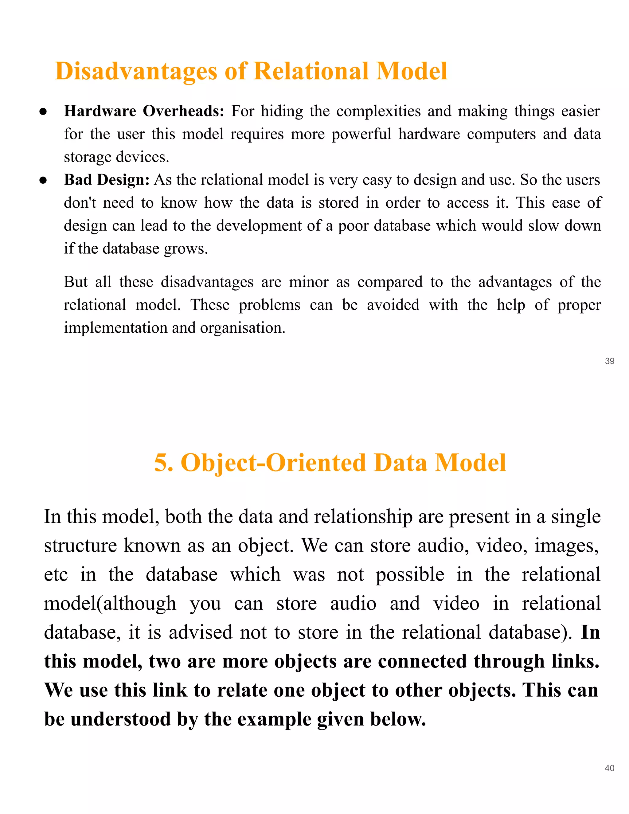 Disadvantages of Relational Model
39
● Hardware Overheads: For hiding the complexities and making things easier
for the user this model requires more powerful hardware computers and data
storage devices.
● Bad Design: As the relational model is very easy to design and use. So the users
don't need to know how the data is stored in order to access it. This ease of
design can lead to the development of a poor database which would slow down
if the database grows.
But all these disadvantages are minor as compared to the advantages of the
relational model. These problems can be avoided with the help of proper
implementation and organisation.
5. Object-Oriented Data Model
40
In this model, both the data and relationship are present in a single
structure known as an object. We can store audio, video, images,
etc in the database which was not possible in the relational
model(although you can store audio and video in relational
database, it is advised not to store in the relational database). In
this model, two are more objects are connected through links.
We use this link to relate one object to other objects. This can
be understood by the example given below.
 