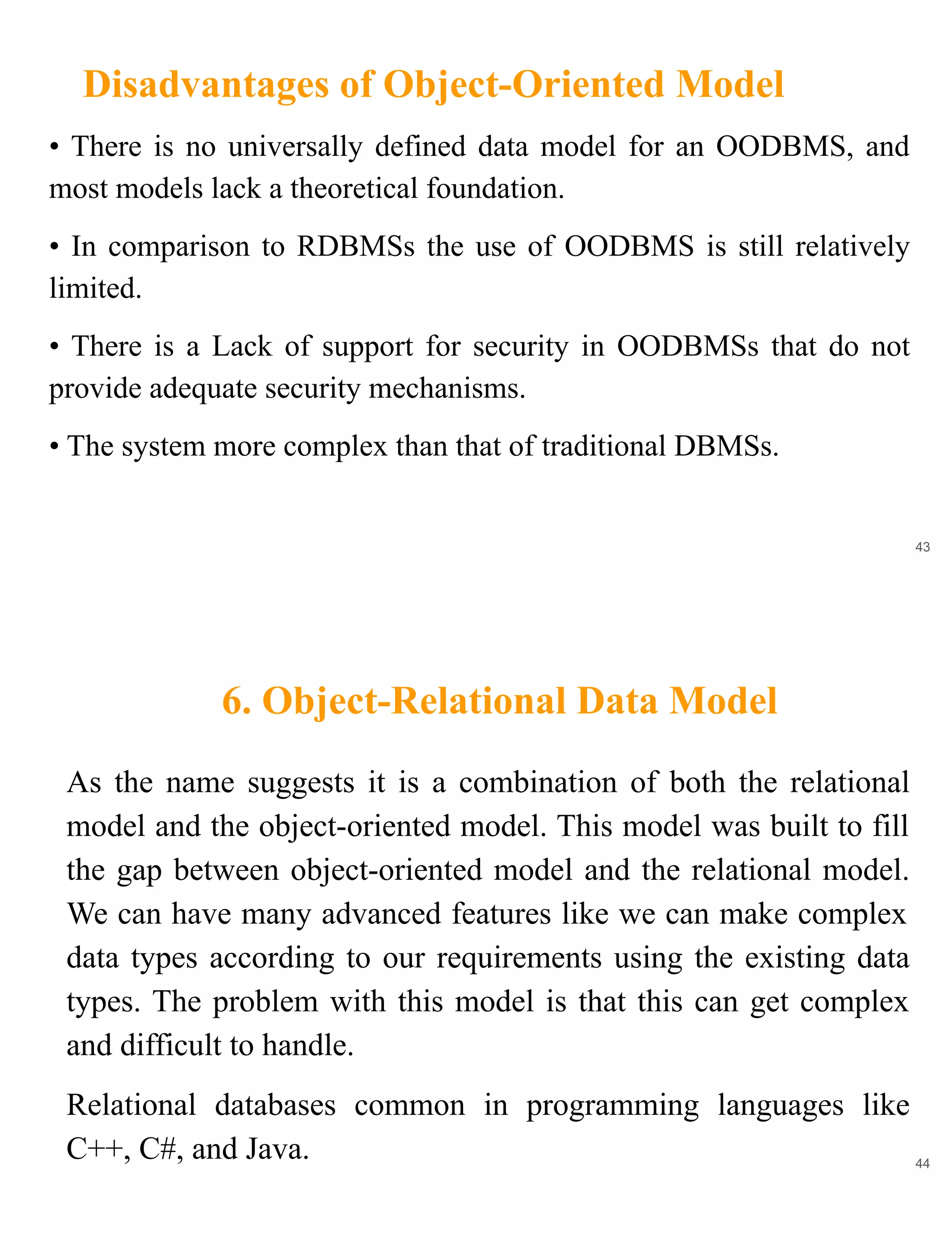 Disadvantages of Object-Oriented Model
43
• There is no universally defined data model for an OODBMS, and
most models lack a theoretical foundation.
• In comparison to RDBMSs the use of OODBMS is still relatively
limited.
• There is a Lack of support for security in OODBMSs that do not
provide adequate security mechanisms.
• The system more complex than that of traditional DBMSs.
6. Object-Relational Data Model
44
As the name suggests it is a combination of both the relational
model and the object-oriented model. This model was built to fill
the gap between object-oriented model and the relational model.
We can have many advanced features like we can make complex
data types according to our requirements using the existing data
types. The problem with this model is that this can get complex
and difficult to handle.
Relational databases common in programming languages like
C++, C#, and Java.
 