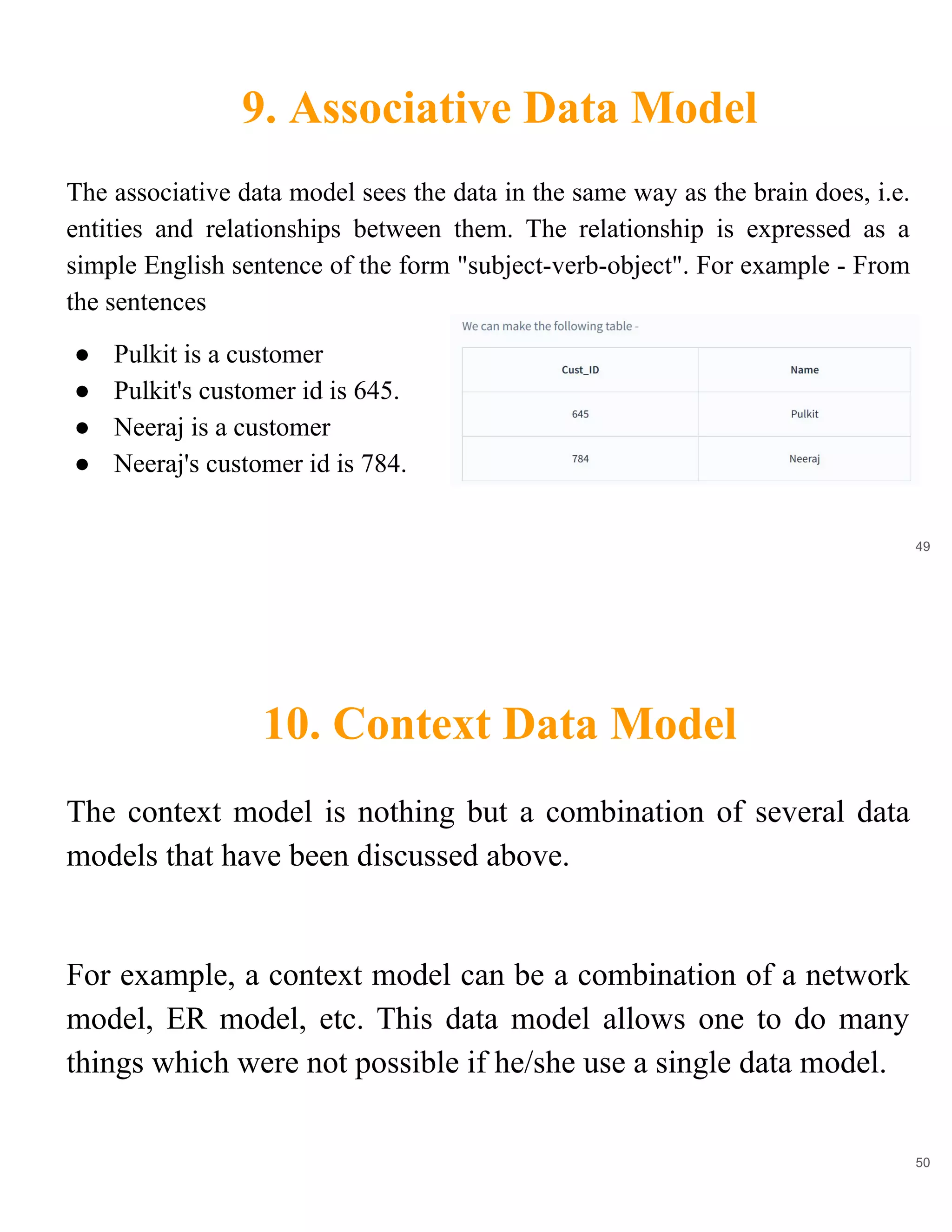 9. Associative Data Model
49
The associative data model sees the data in the same way as the brain does, i.e.
entities and relationships between them. The relationship is expressed as a
simple English sentence of the form "subject-verb-object". For example - From
the sentences
● Pulkit is a customer
● Pulkit's customer id is 645.
● Neeraj is a customer
● Neeraj's customer id is 784.
10. Context Data Model
50
The context model is nothing but a combination of several data
models that have been discussed above.
For example, a context model can be a combination of a network
model, ER model, etc. This data model allows one to do many
things which were not possible if he/she use a single data model.
 