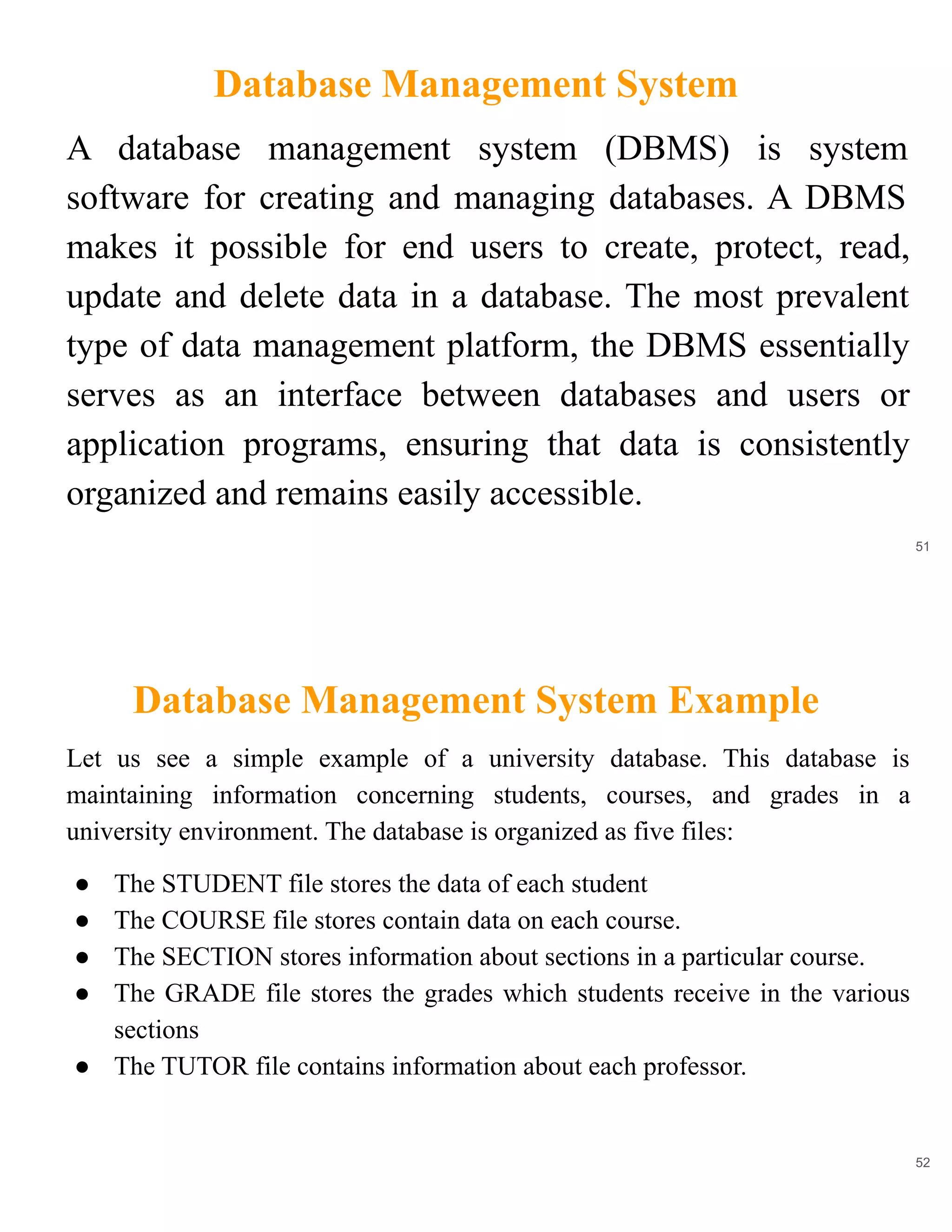 Database Management System
51
A database management system (DBMS) is system
software for creating and managing databases. A DBMS
makes it possible for end users to create, protect, read,
update and delete data in a database. The most prevalent
type of data management platform, the DBMS essentially
serves as an interface between databases and users or
application programs, ensuring that data is consistently
organized and remains easily accessible.
Database Management System Example
52
Let us see a simple example of a university database. This database is
maintaining information concerning students, courses, and grades in a
university environment. The database is organized as five files:
● The STUDENT file stores the data of each student
● The COURSE file stores contain data on each course.
● The SECTION stores information about sections in a particular course.
● The GRADE file stores the grades which students receive in the various
sections
● The TUTOR file contains information about each professor.
 