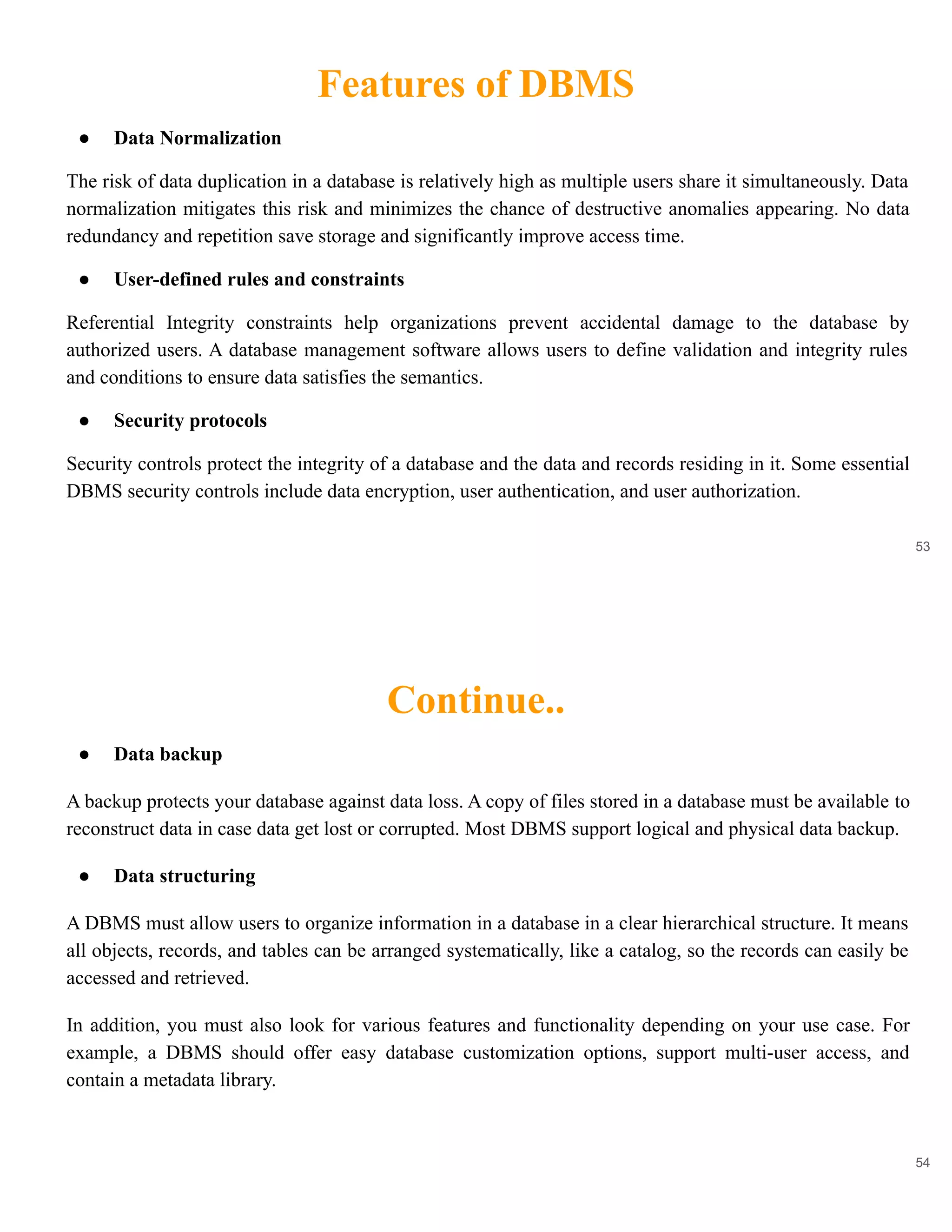 Features of DBMS
53
● Data Normalization
The risk of data duplication in a database is relatively high as multiple users share it simultaneously. Data
normalization mitigates this risk and minimizes the chance of destructive anomalies appearing. No data
redundancy and repetition save storage and significantly improve access time.
● User-defined rules and constraints
Referential Integrity constraints help organizations prevent accidental damage to the database by
authorized users. A database management software allows users to define validation and integrity rules
and conditions to ensure data satisfies the semantics.
● Security protocols
Security controls protect the integrity of a database and the data and records residing in it. Some essential
DBMS security controls include data encryption, user authentication, and user authorization.
Continue..
54
● Data backup
A backup protects your database against data loss. A copy of files stored in a database must be available to
reconstruct data in case data get lost or corrupted. Most DBMS support logical and physical data backup.
● Data structuring
A DBMS must allow users to organize information in a database in a clear hierarchical structure. It means
all objects, records, and tables can be arranged systematically, like a catalog, so the records can easily be
accessed and retrieved.
In addition, you must also look for various features and functionality depending on your use case. For
example, a DBMS should offer easy database customization options, support multi-user access, and
contain a metadata library.
 