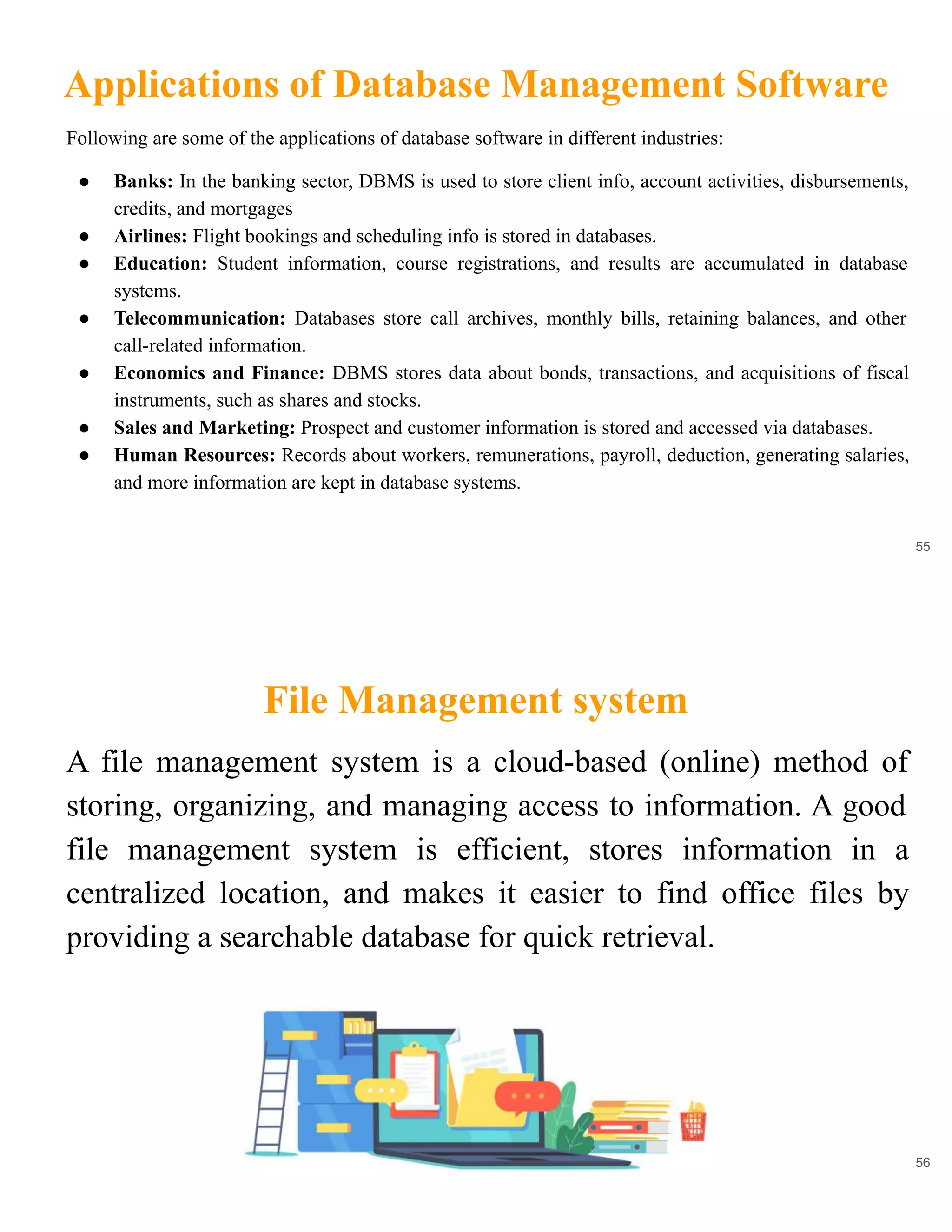 Applications of Database Management Software
55
Following are some of the applications of database software in different industries:
● Banks: In the banking sector, DBMS is used to store client info, account activities, disbursements,
credits, and mortgages
● Airlines: Flight bookings and scheduling info is stored in databases.
● Education: Student information, course registrations, and results are accumulated in database
systems.
● Telecommunication: Databases store call archives, monthly bills, retaining balances, and other
call-related information.
● Economics and Finance: DBMS stores data about bonds, transactions, and acquisitions of fiscal
instruments, such as shares and stocks.
● Sales and Marketing: Prospect and customer information is stored and accessed via databases.
● Human Resources: Records about workers, remunerations, payroll, deduction, generating salaries,
and more information are kept in database systems.
File Management system
56
A file management system is a cloud-based (online) method of
storing, organizing, and managing access to information. A good
file management system is efficient, stores information in a
centralized location, and makes it easier to find office files by
providing a searchable database for quick retrieval.
 