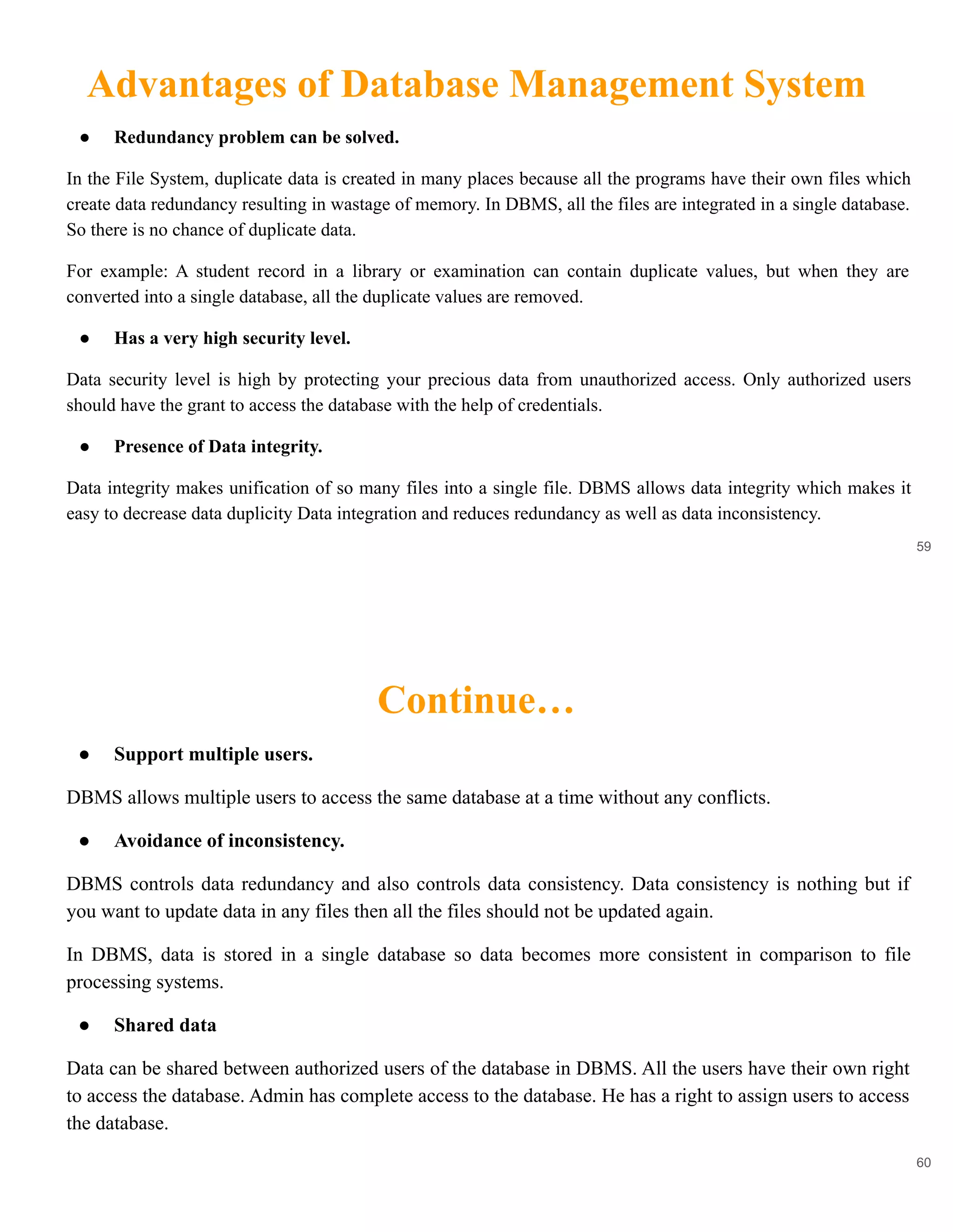Advantages of Database Management System
59
● Redundancy problem can be solved.
In the File System, duplicate data is created in many places because all the programs have their own files which
create data redundancy resulting in wastage of memory. In DBMS, all the files are integrated in a single database.
So there is no chance of duplicate data.
For example: A student record in a library or examination can contain duplicate values, but when they are
converted into a single database, all the duplicate values are removed.
● Has a very high security level.
Data security level is high by protecting your precious data from unauthorized access. Only authorized users
should have the grant to access the database with the help of credentials.
● Presence of Data integrity.
Data integrity makes unification of so many files into a single file. DBMS allows data integrity which makes it
easy to decrease data duplicity Data integration and reduces redundancy as well as data inconsistency.
Continue…
60
● Support multiple users.
DBMS allows multiple users to access the same database at a time without any conflicts.
● Avoidance of inconsistency.
DBMS controls data redundancy and also controls data consistency. Data consistency is nothing but if
you want to update data in any files then all the files should not be updated again.
In DBMS, data is stored in a single database so data becomes more consistent in comparison to file
processing systems.
● Shared data
Data can be shared between authorized users of the database in DBMS. All the users have their own right
to access the database. Admin has complete access to the database. He has a right to assign users to access
the database.
 