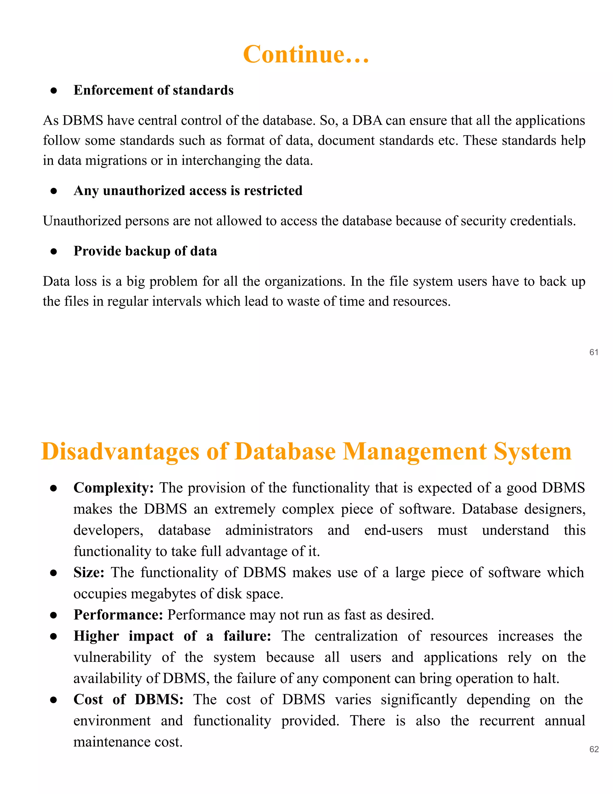 Continue…
61
● Enforcement of standards
As DBMS have central control of the database. So, a DBA can ensure that all the applications
follow some standards such as format of data, document standards etc. These standards help
in data migrations or in interchanging the data.
● Any unauthorized access is restricted
Unauthorized persons are not allowed to access the database because of security credentials.
● Provide backup of data
Data loss is a big problem for all the organizations. In the file system users have to back up
the files in regular intervals which lead to waste of time and resources.
Disadvantages of Database Management System
62
● Complexity: The provision of the functionality that is expected of a good DBMS
makes the DBMS an extremely complex piece of software. Database designers,
developers, database administrators and end-users must understand this
functionality to take full advantage of it.
● Size: The functionality of DBMS makes use of a large piece of software which
occupies megabytes of disk space.
● Performance: Performance may not run as fast as desired.
● Higher impact of a failure: The centralization of resources increases the
vulnerability of the system because all users and applications rely on the
availability of DBMS, the failure of any component can bring operation to halt.
● Cost of DBMS: The cost of DBMS varies significantly depending on the
environment and functionality provided. There is also the recurrent annual
maintenance cost.
 