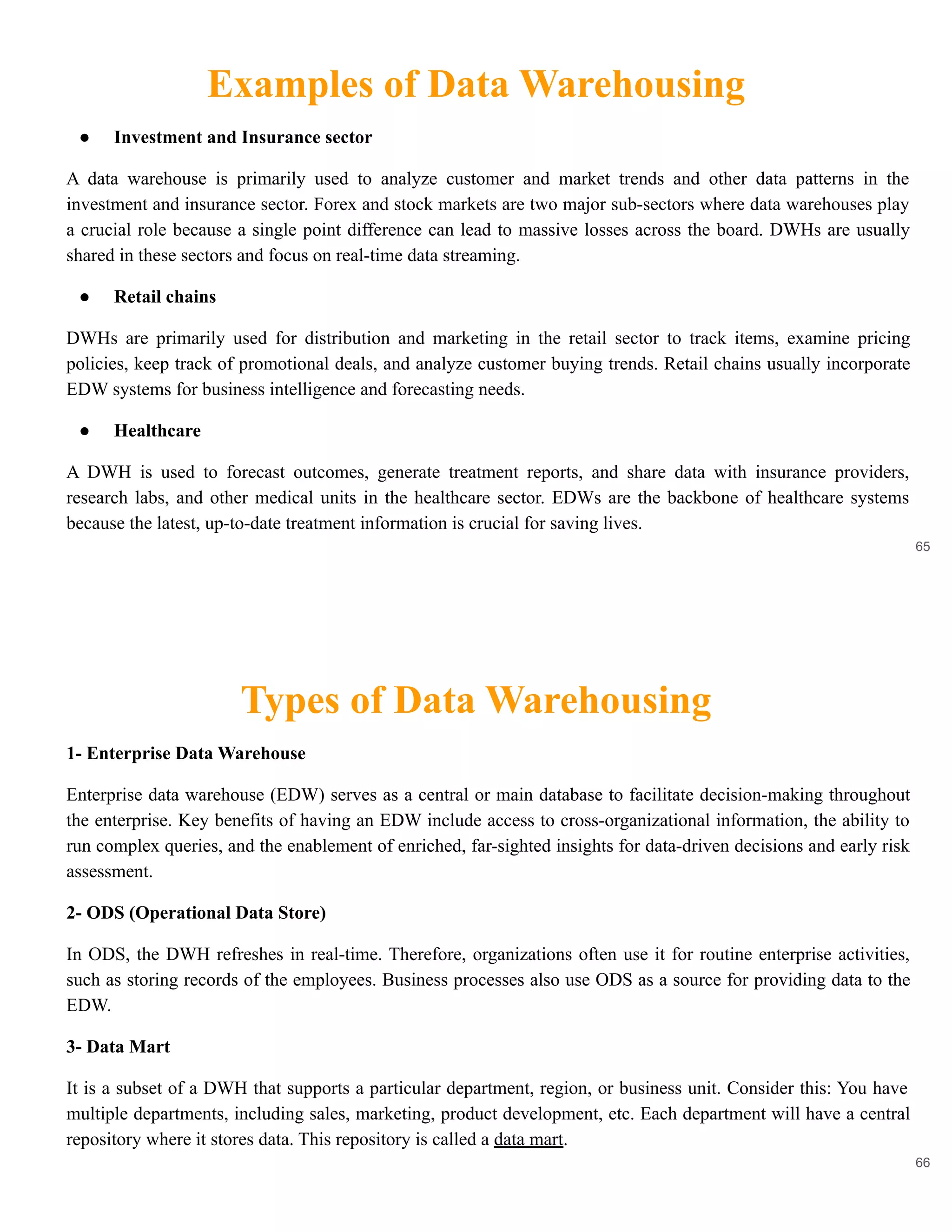 Examples of Data Warehousing
65
● Investment and Insurance sector
A data warehouse is primarily used to analyze customer and market trends and other data patterns in the
investment and insurance sector. Forex and stock markets are two major sub-sectors where data warehouses play
a crucial role because a single point difference can lead to massive losses across the board. DWHs are usually
shared in these sectors and focus on real-time data streaming.
● Retail chains
DWHs are primarily used for distribution and marketing in the retail sector to track items, examine pricing
policies, keep track of promotional deals, and analyze customer buying trends. Retail chains usually incorporate
EDW systems for business intelligence and forecasting needs.
● Healthcare
A DWH is used to forecast outcomes, generate treatment reports, and share data with insurance providers,
research labs, and other medical units in the healthcare sector. EDWs are the backbone of healthcare systems
because the latest, up-to-date treatment information is crucial for saving lives.
Types of Data Warehousing
66
1- Enterprise Data Warehouse
Enterprise data warehouse (EDW) serves as a central or main database to facilitate decision-making throughout
the enterprise. Key benefits of having an EDW include access to cross-organizational information, the ability to
run complex queries, and the enablement of enriched, far-sighted insights for data-driven decisions and early risk
assessment.
2- ODS (Operational Data Store)
In ODS, the DWH refreshes in real-time. Therefore, organizations often use it for routine enterprise activities,
such as storing records of the employees. Business processes also use ODS as a source for providing data to the
EDW.
3- Data Mart
It is a subset of a DWH that supports a particular department, region, or business unit. Consider this: You have
multiple departments, including sales, marketing, product development, etc. Each department will have a central
repository where it stores data. This repository is called a data mart.
 