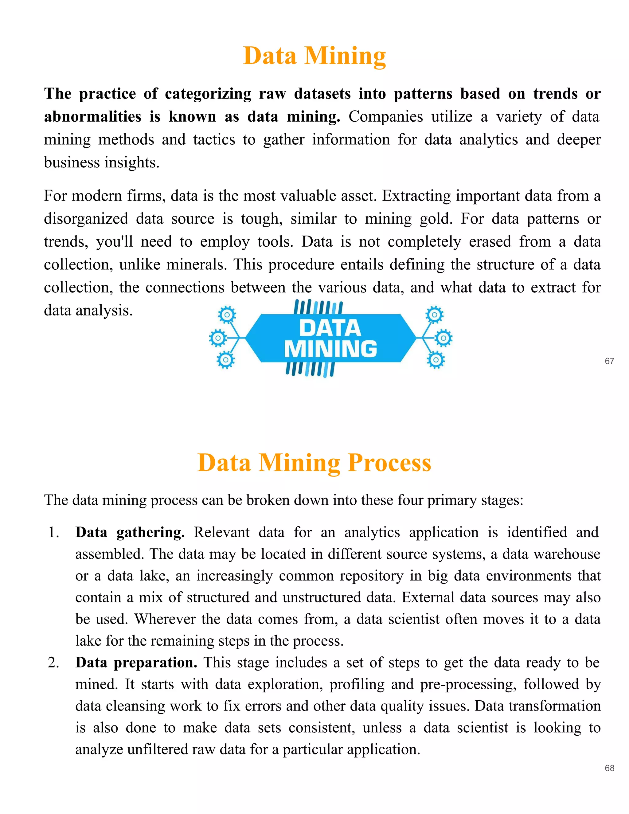 Data Mining
67
The practice of categorizing raw datasets into patterns based on trends or
abnormalities is known as data mining. Companies utilize a variety of data
mining methods and tactics to gather information for data analytics and deeper
business insights.
For modern firms, data is the most valuable asset. Extracting important data from a
disorganized data source is tough, similar to mining gold. For data patterns or
trends, you'll need to employ tools. Data is not completely erased from a data
collection, unlike minerals. This procedure entails defining the structure of a data
collection, the connections between the various data, and what data to extract for
data analysis.
Data Mining Process
68
The data mining process can be broken down into these four primary stages:
1. Data gathering. Relevant data for an analytics application is identified and
assembled. The data may be located in different source systems, a data warehouse
or a data lake, an increasingly common repository in big data environments that
contain a mix of structured and unstructured data. External data sources may also
be used. Wherever the data comes from, a data scientist often moves it to a data
lake for the remaining steps in the process.
2. Data preparation. This stage includes a set of steps to get the data ready to be
mined. It starts with data exploration, profiling and pre-processing, followed by
data cleansing work to fix errors and other data quality issues. Data transformation
is also done to make data sets consistent, unless a data scientist is looking to
analyze unfiltered raw data for a particular application.
 