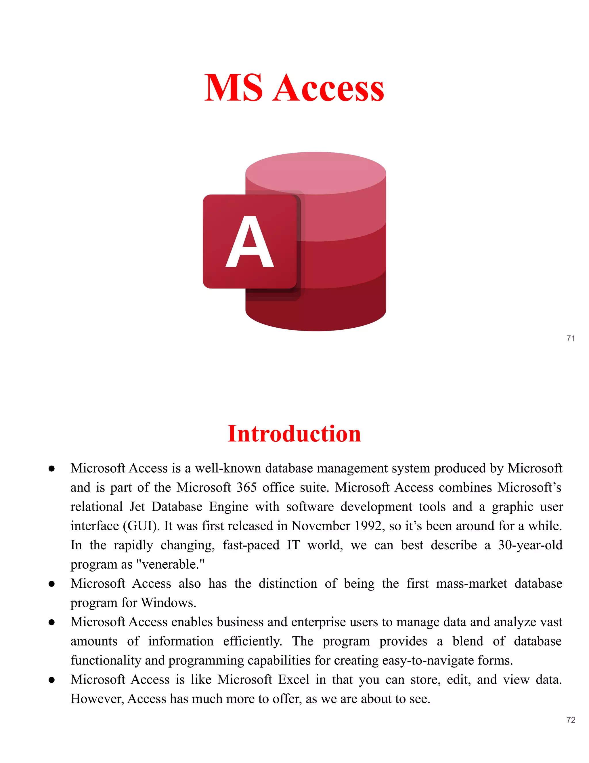 71
MS Access
Introduction
72
● Microsoft Access is a well-known database management system produced by Microsoft
and is part of the Microsoft 365 office suite. Microsoft Access combines Microsoft’s
relational Jet Database Engine with software development tools and a graphic user
interface (GUI). It was first released in November 1992, so it’s been around for a while.
In the rapidly changing, fast-paced IT world, we can best describe a 30-year-old
program as "venerable."
● Microsoft Access also has the distinction of being the first mass-market database
program for Windows.
● Microsoft Access enables business and enterprise users to manage data and analyze vast
amounts of information efficiently. The program provides a blend of database
functionality and programming capabilities for creating easy-to-navigate forms.
● Microsoft Access is like Microsoft Excel in that you can store, edit, and view data.
However, Access has much more to offer, as we are about to see.
 